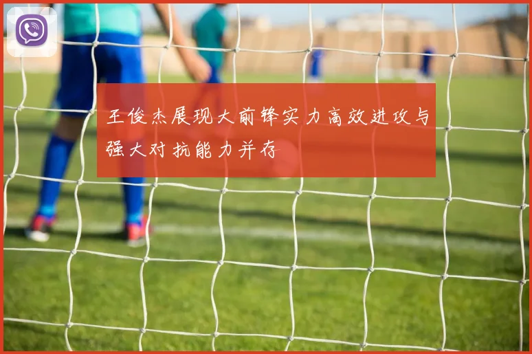 王俊杰展现大前锋实力高效进攻与强大对抗能力并存