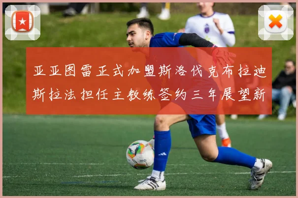 亚亚图雷正式加盟斯洛伐克布拉迪斯拉法担任主教练签约三年展望新篇章