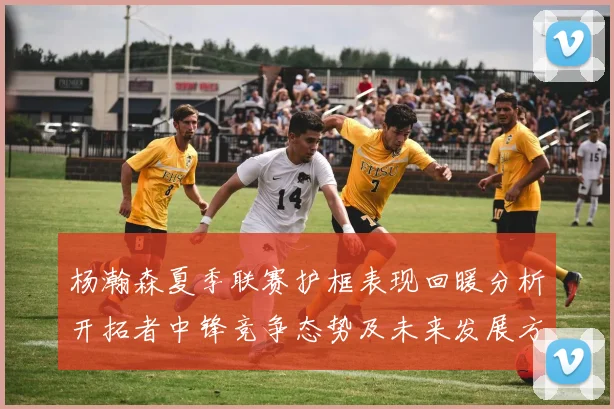 杨瀚森夏季联赛护框表现回暖分析开拓者中锋竞争态势及未来发展方向