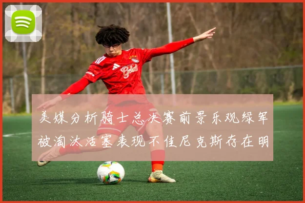 美媒分析骑士总决赛前景乐观绿军被淘汰活塞表现不佳尼克斯存在明显短板