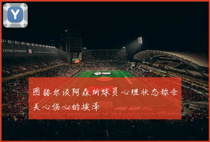 图赫尔谈阿森纳球员心理状态称会关心伤心的埃泽