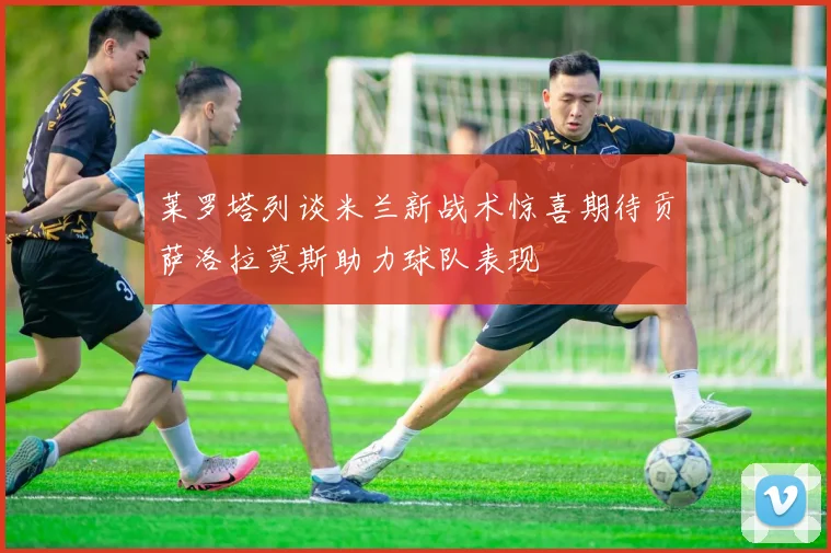 莱罗塔列谈米兰新战术惊喜期待贡萨洛拉莫斯助力球队表现