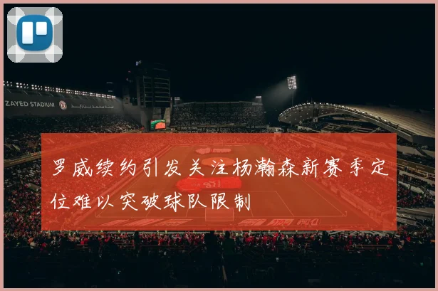 罗威续约引发关注杨瀚森新赛季定位难以突破球队限制