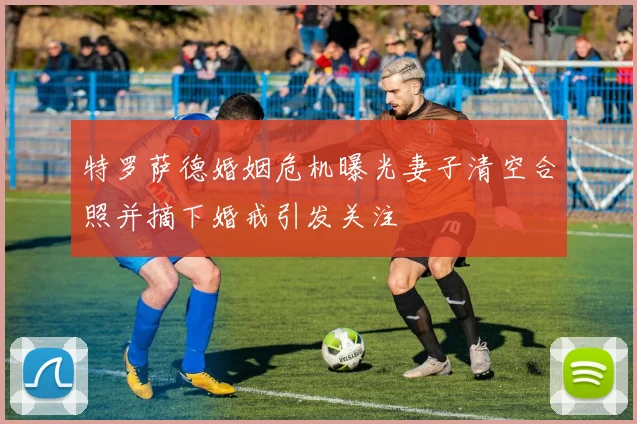 特罗萨德婚姻危机曝光妻子清空合照并摘下婚戒引发关注