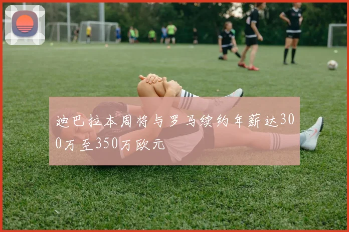迪巴拉本周将与罗马续约年薪达300万至350万欧元