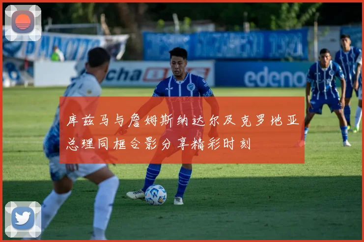 库兹马与詹姆斯纳达尔及克罗地亚总理同框合影分享精彩时刻