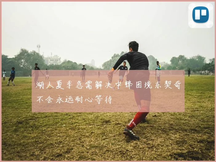 湖人夏季急需解决中锋困境东契奇不会永远耐心等待