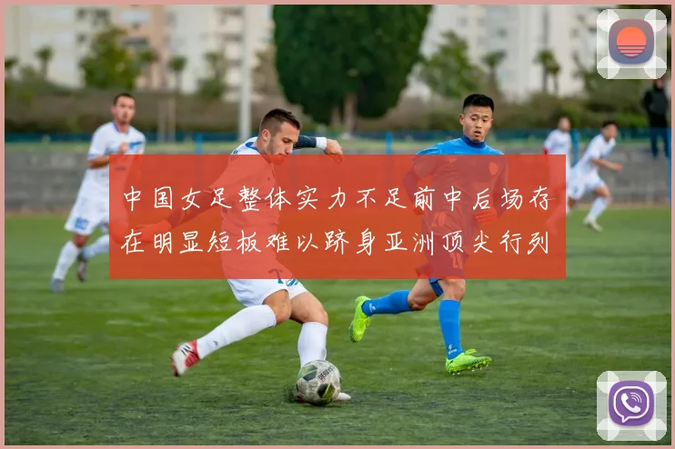 中国女足整体实力不足前中后场存在明显短板难以跻身亚洲顶尖行列