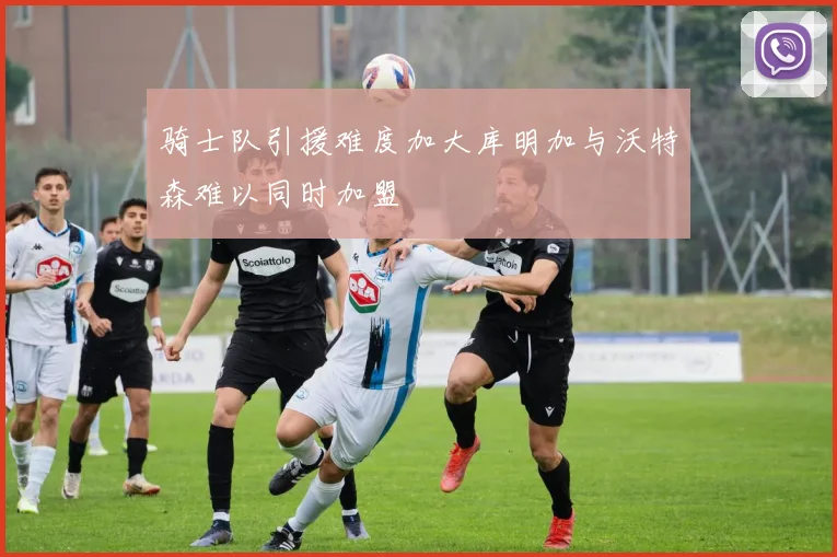 骑士队引援难度加大库明加与沃特森难以同时加盟