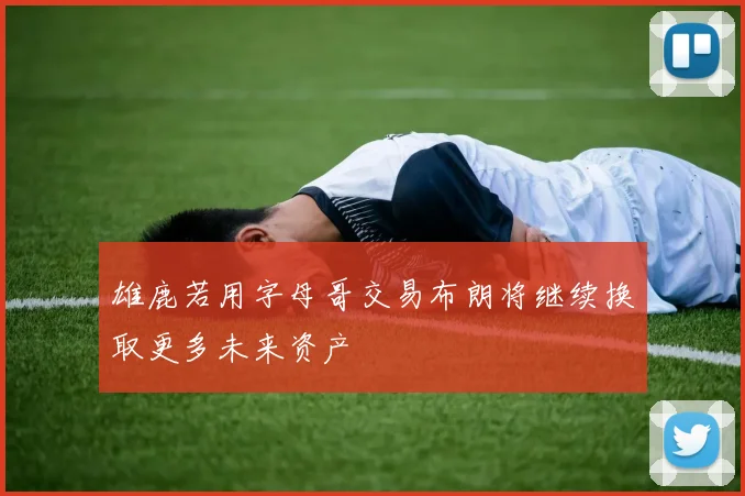 雄鹿若用字母哥交易布朗将继续换取更多未来资产