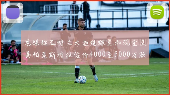 意媒称亚特兰大拒绝球员加现金交易帕莱斯特拉估价4000至5000万欧元