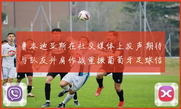 鲁本迪亚斯在社交媒体上发声期待与队友并肩作战重振葡萄牙足球信心