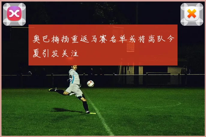 奥巴梅扬重返马赛名单或将离队今夏引发关注