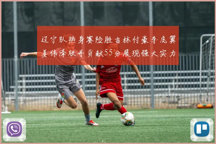 辽宁队热身赛险胜吉林付豪李虎翼姜伟泽联手贡献55分展现强大实力