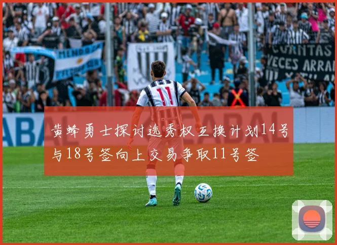 黄蜂勇士探讨选秀权互换计划14号与18号签向上交易争取11号签
