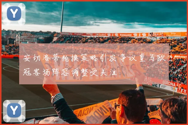 安切洛蒂轮换策略引发争议皇马欧冠客场阵容调整受关注