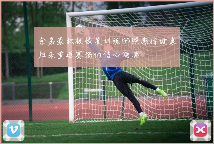 余嘉豪积极恢复训练晒照期待健康归来重返赛场的信心满满