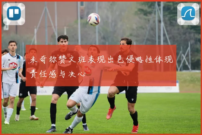 米奇称赞文班表现出色侵略性体现责任感与决心